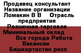 Продавец-консультант › Название организации ­ Ломакин В.В. › Отрасль предприятия ­ Розничная торговля › Минимальный оклад ­ 35 000 - Все города Работа » Вакансии   . Башкортостан респ.,Баймакский р-н